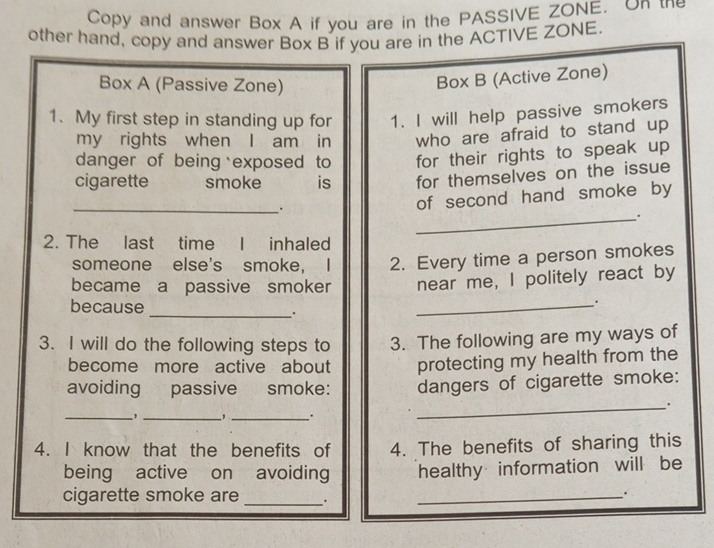 Copy and answer Box A if you are in the PASSIVE ZONE. On the 
other hand, copy and answer Box B if you are in the ACTIVE ZONE. 
Box A (Passive Zone) 
Box B (Active Zone) 
1. My first step in standing up for 1. I will help passive smokers 
my rights when I am in who are afraid to stand up 
danger of being exposed to for their rights to speak up 
cigarette smoke is for themselves on the issue 
_. 
of second hand smoke by 
_. 
2. The last time I inhaled 
someone else's smoke， I 2. Every time a person smokes 
became a passive smoker near me, I politely react by 
_ 
because 
_. 
3. I will do the following steps to 3. The following are my ways of 
become more active about protecting my health from the 
avoiding passive smoke: dangers of cigarette smoke: 
_. 
_, _, _. 
4. I know that the benefits of 4. The benefits of sharing this 
being active on avoiding healthy information will be 
cigarette smoke are_ 
_.