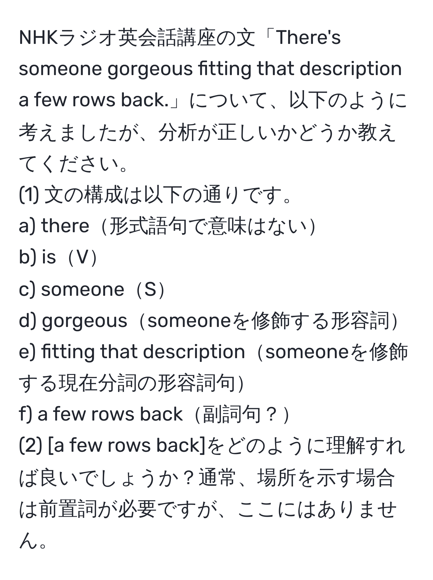 NHKラジオ英会話講座の文「There's someone gorgeous fitting that description a few rows back.」について、以下のように考えましたが、分析が正しいかどうか教えてください。  
(1) 文の構成は以下の通りです。  
a) there形式語句で意味はない  
b) isV  
c) someoneS  
d) gorgeoussomeoneを修飾する形容詞  
e) fitting that descriptionsomeoneを修飾する現在分詞の形容詞句  
f) a few rows back副詞句？  
(2) [a few rows back]をどのように理解すれば良いでしょうか？通常、場所を示す場合は前置詞が必要ですが、ここにはありません。