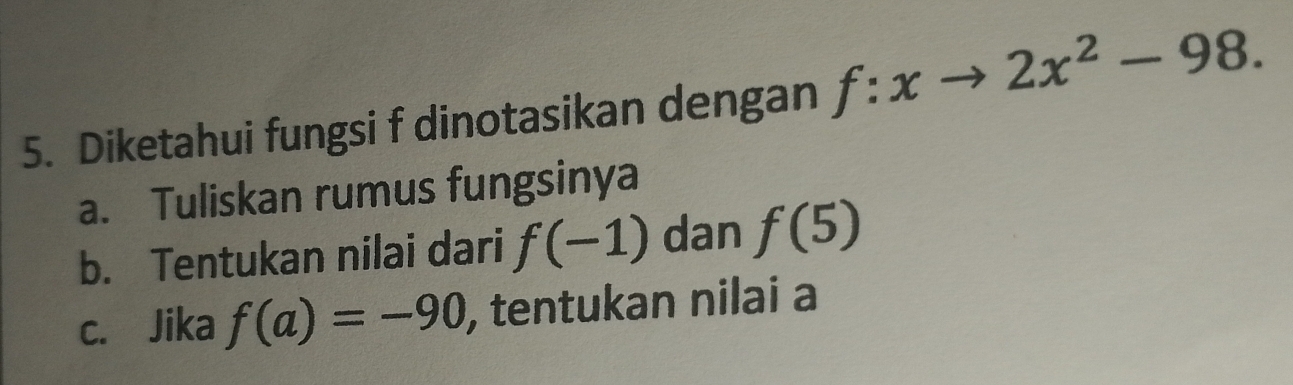 Diketahui fungsi f dinotasikan dengan f:xto 2x^2-98. 
a. Tuliskan rumus fungsinya 
b. Tentukan nilai dari f(-1) dan f(5)
c. Jika f(a)=-90 , tentukan nilai a