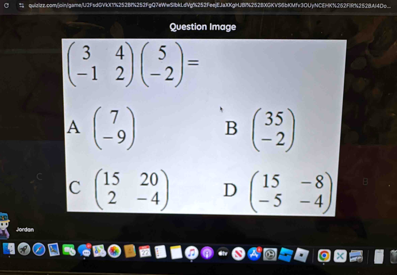 quizizz.com/join/game/U2FsdGVkX1%252BI%252FgQ7eWwSIbkLdVg%252FeejEJaXKgHJBl%252BXGKVS6bKMfv3OUyNCEHK%252FIR%252BAl4Do...
Question Image
overline beginpmatrix 3&4 -1&2endpmatrix beginpmatrix 5 -2endpmatrix =
Abeginpmatrix 7 -9endpmatrix
B beginpmatrix 35 -2endpmatrix
C beginpmatrix 15&20 2&-4endpmatrix
D beginpmatrix 15&-8 -5&-4endpmatrix
Jordan