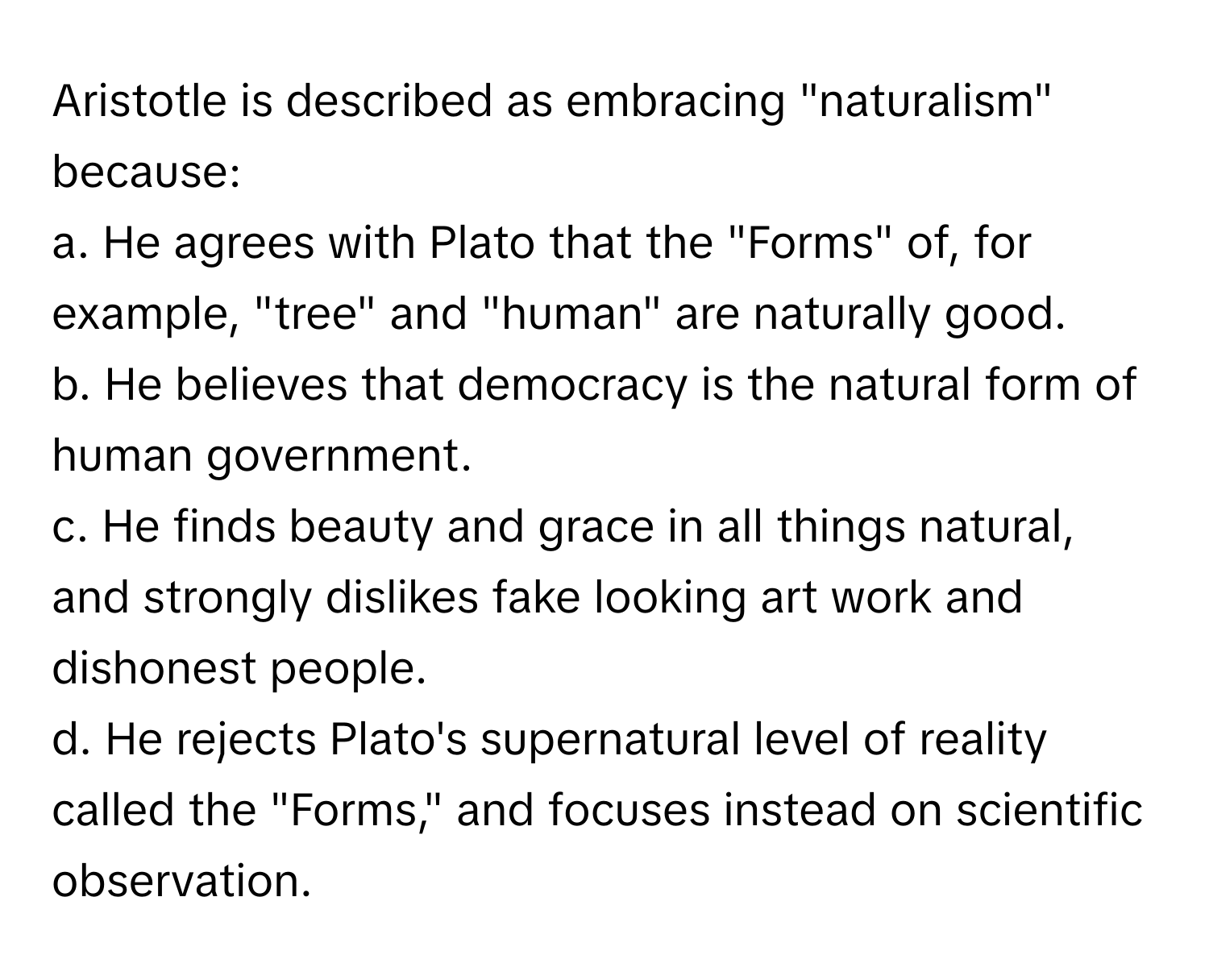 Aristotle is described as embracing "naturalism" because:

a. He agrees with Plato that the "Forms" of, for example, "tree" and "human" are naturally good.
b. He believes that democracy is the natural form of human government.
c. He finds beauty and grace in all things natural, and strongly dislikes fake looking art work and dishonest people.
d. He rejects Plato's supernatural level of reality called the "Forms," and focuses instead on scientific observation.