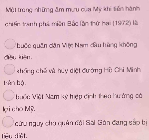 Một trong những âm mưu của Mỹ khi tiến hành
chiến tranh phá miền Bắc lần thứ hai (1972) là
buộc quân dân Việt Nam đầu hàng không
điều kiện.
khống chế và hủy diệt đường Hồ Chí Minh
trên bộ.
buộc Việt Nam ký hiệp định theo hướng có
lợi cho Mỹ.
cứu nguy cho quân đội Sài Gòn đang sắp bị
tiêu diệt.