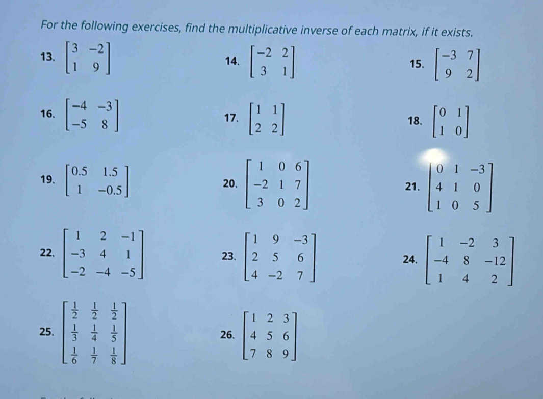 For the following exercises, find the multiplicative inverse of each matrix, if it exists. 
13. beginbmatrix 3&-2 1&9endbmatrix 14. beginbmatrix -2&2 3&1endbmatrix 15. beginbmatrix -3&7 9&2endbmatrix
16. beginbmatrix -4&-3 -5&8endbmatrix 17. beginbmatrix 1&1 2&2endbmatrix 18. beginbmatrix 0&1 1&0endbmatrix
19. beginbmatrix 0.5&1.5 1&-0.5endbmatrix 20. beginbmatrix 1&0&6 -2&1&7 3&0&2endbmatrix 21. beginbmatrix 0&1&-3 4&1&0 1&0&5endbmatrix
22. beginbmatrix 1&2&-1 -3&4&1 -2&-4&-5endbmatrix 23. beginbmatrix 1&9&-3 2&5&6 4&-2&7endbmatrix 24. beginbmatrix 1&-2&3 -4&8&-12 1&4&2endbmatrix
25. beginbmatrix  1/2 & 1/2 & 1/2   1/3 & 1/4 & 1/5   1/6 & 1/7 & 1/8 endbmatrix 26. beginbmatrix 1&2&3 4&5&6 7&8&9endbmatrix