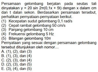 Persamaan gelombang berjalan pada seutas tali
dinyatakan y=20sin 2π (0,1x+5t) dengan x dalam cm
dan t dalan sekon. Berdasarkan persamaan tersebut,
perhatikan pernyataan-pernyataan berikut.
(1) Kecepatan sudut gelombang 0,1 rad/s
(2) Cepat rambat gelombang 50 cm/s
(3) Panjang gelombang 10 cm
(4) Frekuensi gelombang 5 Hz
(5) Bilangan gelombang 10π
Pernyataan yang sesuai dengan persamaan gelombang
tersebut ditunjukkan oleh nomor..
A. (1),(2) , dan (3)
B. (1),(3) , dan (4)
C. (2),(3) , dan (4)
D. (2), (3) , dan (5)
E. (3),(4) , dan (5)