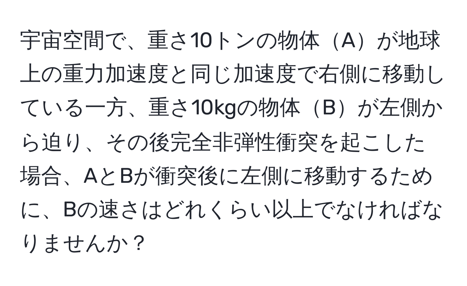 宇宙空間で、重さ10トンの物体Aが地球上の重力加速度と同じ加速度で右側に移動している一方、重さ10kgの物体Bが左側から迫り、その後完全非弾性衝突を起こした場合、AとBが衝突後に左側に移動するために、Bの速さはどれくらい以上でなければなりませんか？