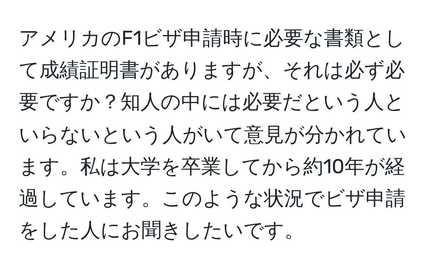 アメリカのF1ビザ申請時に必要な書類として成績証明書がありますが、それは必ず必要ですか？知人の中には必要だという人といらないという人がいて意見が分かれています。私は大学を卒業してから約10年が経過しています。このような状況でビザ申請をした人にお聞きしたいです。