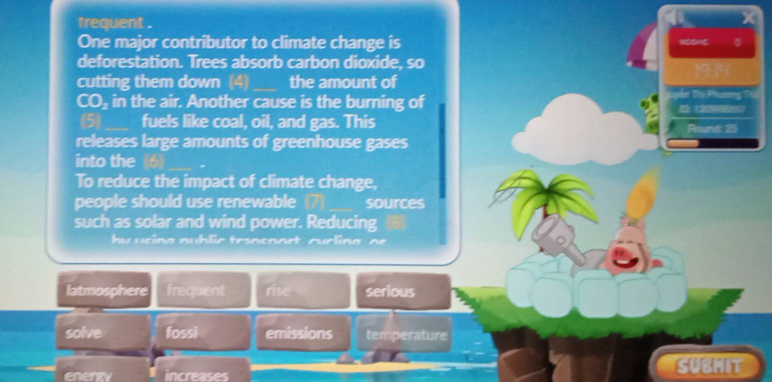 trequent . 
X 
One major contributor to climate change is 
deforestation. Trees absorb carbon dioxide, so 
cutting them down (4)_ the amount of 
CO₂ in the air. Another cause is the burning of 
Tên To Phương D 
(5)_ fuels like coal, oil, and gas. This 
Round: 25
releases large amounts of greenhouse gases 
into the (6) 
To reduce the impact of climate change, 
people should use renewable (7) sources 
such as solar and wind power. Reducing 
hy ucing nublic trancnort cucling or 
latmosphere frequent rise serious 
solve fossi emissions temperature
(-1,-1) increases 
SUBMIT