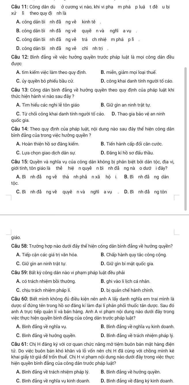 Công dân dù ở cương vị nào, khi vi phạ m phá p luậ t đề u bị
xử lì theo quy đi nh là
A. công dân bi nh đả ng về kinh tê.
B. công dân bi nh đả ng về quyề n và nghĩ a vụ .
C. công dân bi nh đả ng về trá ch nhiệ m phá p lì .
D. công dân bi nh đả ng về chì nh tri .
Câu 12: Bình đẳng về việc hưởng quyền trước pháp luật là mọi công dân đều
được
A. tìm kiếm việc làm theo quy định. B. miễn, giảm mọi loại thuế.
C. ủy quyền bỏ phiếu bầu cử. D. công khai danh tính người tố cáo.
Câu 13: Công dân bình đẳng về hưởng quyền theo quy định của pháp luật khi
thức hiện hành vi nào sau đây ?
A. Tìm hiểu các nghi lễ tôn giáo B. Giữ gìn an ninh trật tự.
C. Từ chối công khai danh tính người tố cáo. D. Thao gia bảo vệ an ninh
quốc gia.
Câu 14: Theo quy định của pháp luật, nội dung nào sau đây thế hiện công dân
bình đẳng của trong việc hưởng quyền ?
A. Hoàn thiện hồ sơ đăng kiểm. B. Tiến hành cấp đổi căn cước.
C. Lựa chọn giao dịch dân sự. D. Đăng kí hồ sơ đấu thầu.
Câu 15: Quyền và nghĩa vụ của công dân không bị phân biệt bởi dân tộc, địa vị,
giới tính, tôn giáo là thể hiệ n quyê n bi nh đả ng nà o dướ i đây?
A. Bi nh đẫ ng về thà nh phã n xã hộ i. B. Bi nh đả ng dân
tộc.
C. Bi nh đả ng về quyê n và nghi a vụ D. Bi nh đả ng tôn
giáo.
Câu 58: Trường hợp nào dưới đây thể hiện công dân bình đẳng về hưởng quyền?
A. Tiếp cận các giá trị văn hóa. B. Chấp hành quy tắc công cộng.
C. Giữ gìn an ninh trật tự. D. Giữ gìn bí mật quốc gia.
Câu 59: Bất kỳ công dân nào vi phạm pháp luật đều phải
A. có trách nhiệm bồi thường. B. ghi vào lí lịch cá nhân.
C. chịu trách nhiệm pháp lí. D. bị quản chế hành chính.
Câu 60: Biết mình không đủ điều kiện nên anh A lấy danh nghĩa em trai mình là
được sĩ đứng tên trong hồ sơ đăng kí làm đại lí phân phối thuốc tân dược. Sau đó
anh A trực tiếp quản lí và bán hàng. Anh A vi phạm nội dung nào dưới đây trong
việc thực hiện quyền bình đẳng của công dân trước pháp luật?
A. Bình đẳng về nghĩa vụ. B. Bình đẳng về nghĩa vụ kinh doanh.
C. Bình đẳng về hưởng quyền.  D. Bình đẳng về trách nhiệm pháp lý.
Câu 61: Chị H đăng ký với cơ quan chức năng mở tiệm buôn bán mặt hàng điện
tử. Do việc buôn bán khó khăn và lỗ vốn nên chị H đã cùng với chồng mình kê
khai giấy tờ giả để trốn thuế. Chị H vi phạm nội dung nào dưới đây trong việc thực
hiện quyền bình đẳng của công dân trước pháp luật?
A. Bình đẳng về trách nhiệm pháp lý. B. Bình đẳng về hưởng quyền.
C. Bình đẳng về nghĩa vụ kinh doanh. D. Bình đẳng về đăng ký kinh doanh.