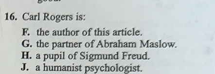 Carl Rogers is:
F. the author of this article.
G. the partner of Abraham Maslow.
H. a pupil of Sigmund Freud.
J. a humanist psychologist.