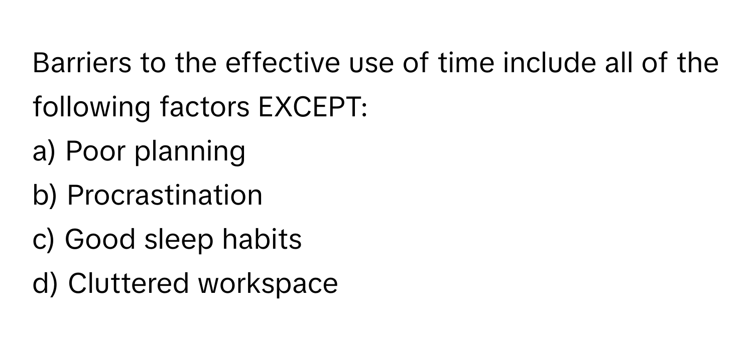 Barriers to the effective use of time include all of the following factors EXCEPT:

a) Poor planning 
b) Procrastination 
c) Good sleep habits 
d) Cluttered workspace