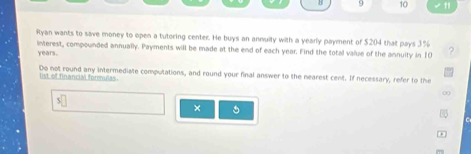 8 9 10 11 
Ryan wants to save money to open a tutoring center. He buys an annuity with a yearly payment of $204 that pays 3% ? 
interest, compounded annually. Payments will be made at the end of each year. Find the total value of the annuity in 10
years. 
Do not round any intermediate computations, and round your final answer to the nearest cent. If necessary, refer to the 
list of financial formulas. 
∞ 
S 
× 
C 
m