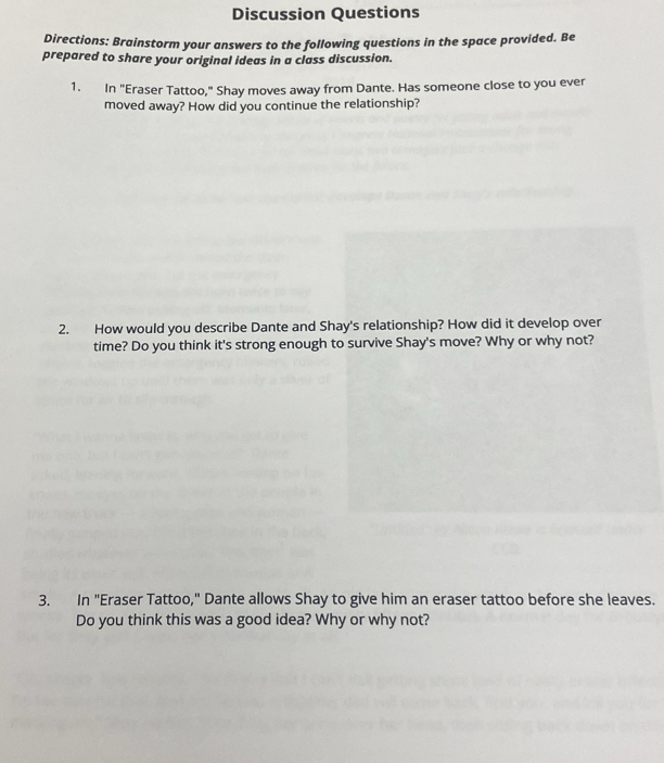 Discussion Questions 
Directions: Brainstorm your answers to the following questions in the space provided. Be 
prepared to share your original ideas in a class discussion. 
1. In "Eraser Tattoo," Shay moves away from Dante. Has someone close to you ever 
moved away? How did you continue the relationship? 
2. How would you describe Dante and Shay's relationship? How did it develop over 
time? Do you think it's strong enough to survive Shay's move? Why or why not? 
3. In "Eraser Tattoo," Dante allows Shay to give him an eraser tattoo before she leaves. 
Do you think this was a good idea? Why or why not?