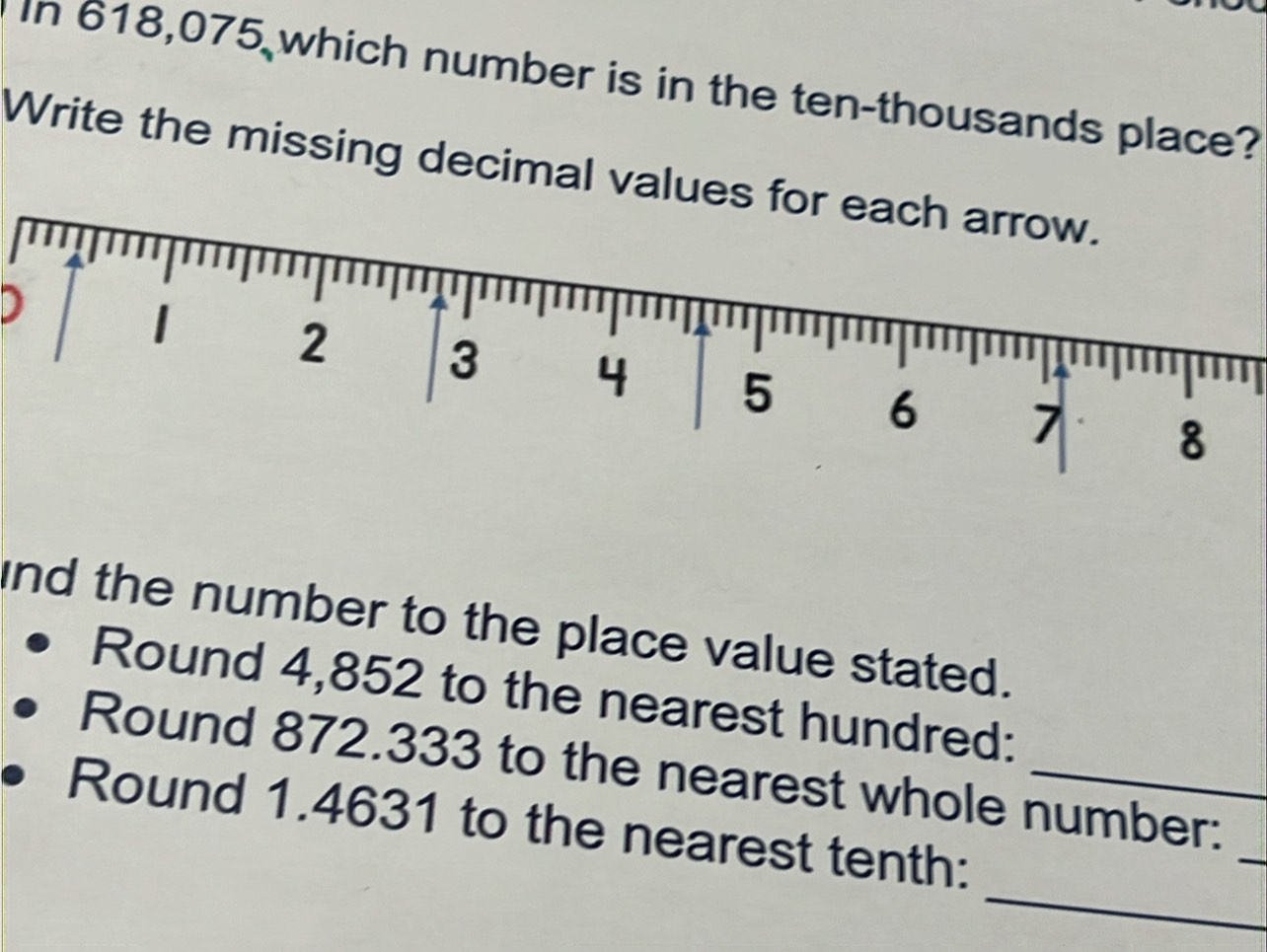 In 618,075 which number is in the ten-thousands place? 
Write the missing decimal values for each arrow. 
D
2 3 4 5 6 7 8
and the number to the place value stated. 
Round 4,852 to the nearest hundred: 
_ 
Round 872.333 to the nearest whole number: 
_ 
Round 1.4631 to the nearest tenth: