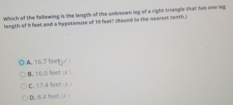 Which of the following is the length of the unknown leg of a right triangle that has one leg
length of 9 feet and a hypotenuse of 19 feet? (Round to the nearest tenth.)
A. 16.7 feet
B. 16.0 feet ()
C. 17.4 feet (X )
D. 8.4 feet (X )