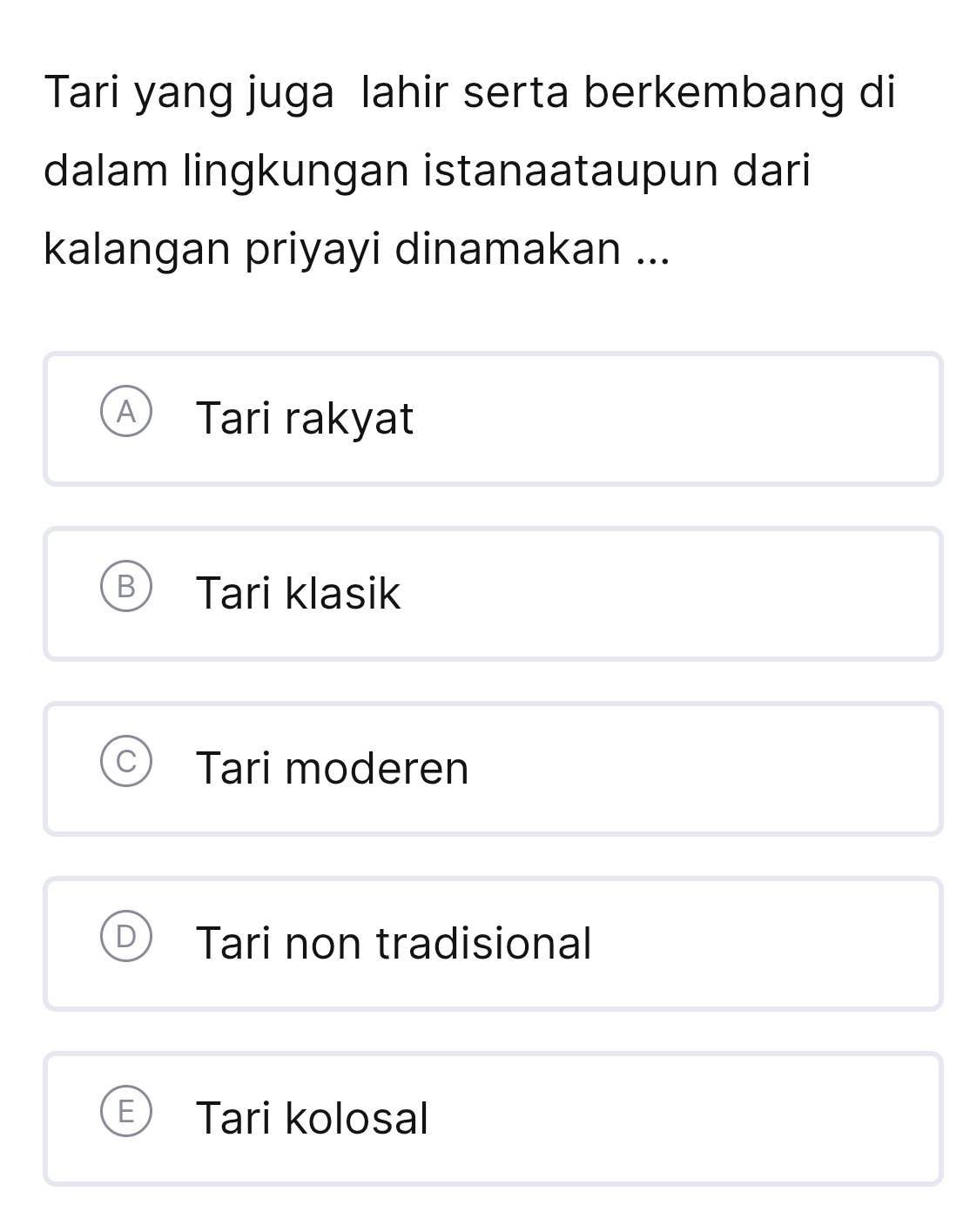 Tari yang juga lahir serta berkembang di
dalam lingkungan istanaataupun dari
kalangan priyayi dinamakan ...
A Tari rakyat
B Tari klasik
Tari moderen
Tari non tradisional
Tari kolosal