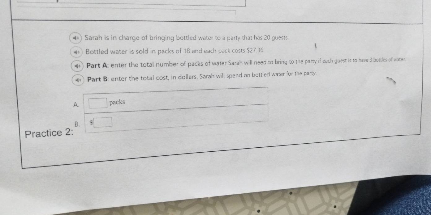 ) Sarah is in charge of bringing bottled water to a party that has 20 guests. 
Bottled water is sold in packs of 18 and each pack costs $27.36
) Part A: enter the total number of packs of water Sarah will need to bring to the party if each guest is to have 3 bottles of water. 
Part B: enter the total cost, in dollars, Sarah will spend on bottled water for the party. 
A. □ packs 
B. $□
Practice 2: