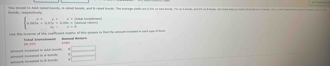 You invest in AAA-rated bonds, A-rated bonds, and B-rated bonds. The average yields are 6.5% on AAA bonds, 7% on A bonds, and 9% on B bonds. You invest twice as much in B bonds as in A bonds. Letx. y, and 2 represent the amounts invered in AAA. A. wst i 
bonds, respectively.
beginarrayl x+y+z=( 0.065x+0.07y+0.09z=( 2y-z=0endarray. (total investment) 
(annual return) 
Use the inverse of the coefficient matrix of this system to find the amount invested in each type of bond. 
Total Investment Annual Return
$8,500 $580
amount invested in AAA-bonds _  
amount invested in A-bonds □ 
amount invested in B-bonds 9 □