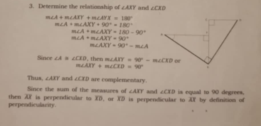 Determine the relationship of ∠ AXY and ∠ CXD
m∠ A+m∠ AXY+m∠ AYX=180°
m∠ A+m∠ AXY+90°=180°
m∠ A+m∠ AXY=180-90°
m∠ A+m∠ AXY=90°
m∠ AXY=90°-m∠ A
Since ∠ A≌ ∠ CXD , then m∠ AXY=90°-m∠ CXD
m∠ AXY+m∠ CXD=90°
Thus, ∠ AXY and ∠ CXD are complementary. 
Since the sum of the measures of ∠ AXY and ∠ CXD is equal to 90 degrees, 
then overline AX is perpendicular to overline XD , or overline XD is perpendicular to AX by definition of 
perpendicularity.