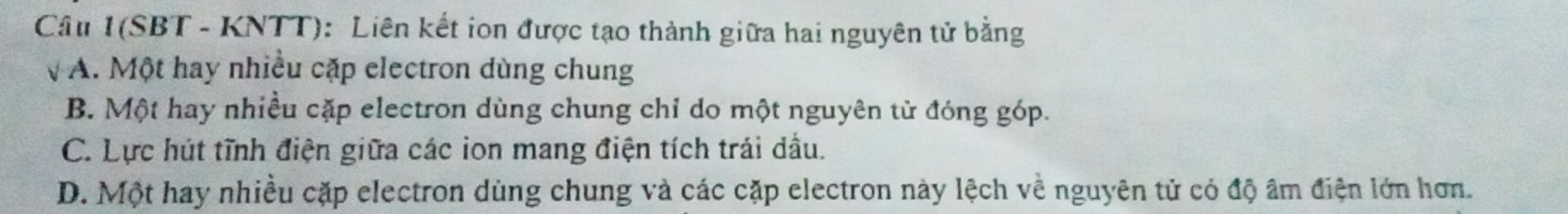 Câu 1(SBT - KNTT): Liên kết ion được tạo thành giữa hai nguyên tử bằng
vA. Một hay nhiều cặp electron dùng chung
B. Một hay nhiều cặp electron dùng chung chỉ do một nguyên tử đóng góp.
C. Lực hút tĩnh điện giữa các ion mang điện tích trái dầu.
D. Một hay nhiều cặp electron dùng chung và các cặp electron này lệch về nguyên tử có độ âm điện lớn hơn.