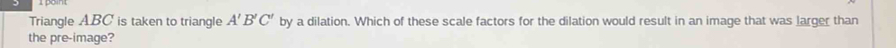Triangle ABC is taken to triangle A'B'C' by a dilation. Which of these scale factors for the dilation would result in an image that was larger than 
the pre-image?