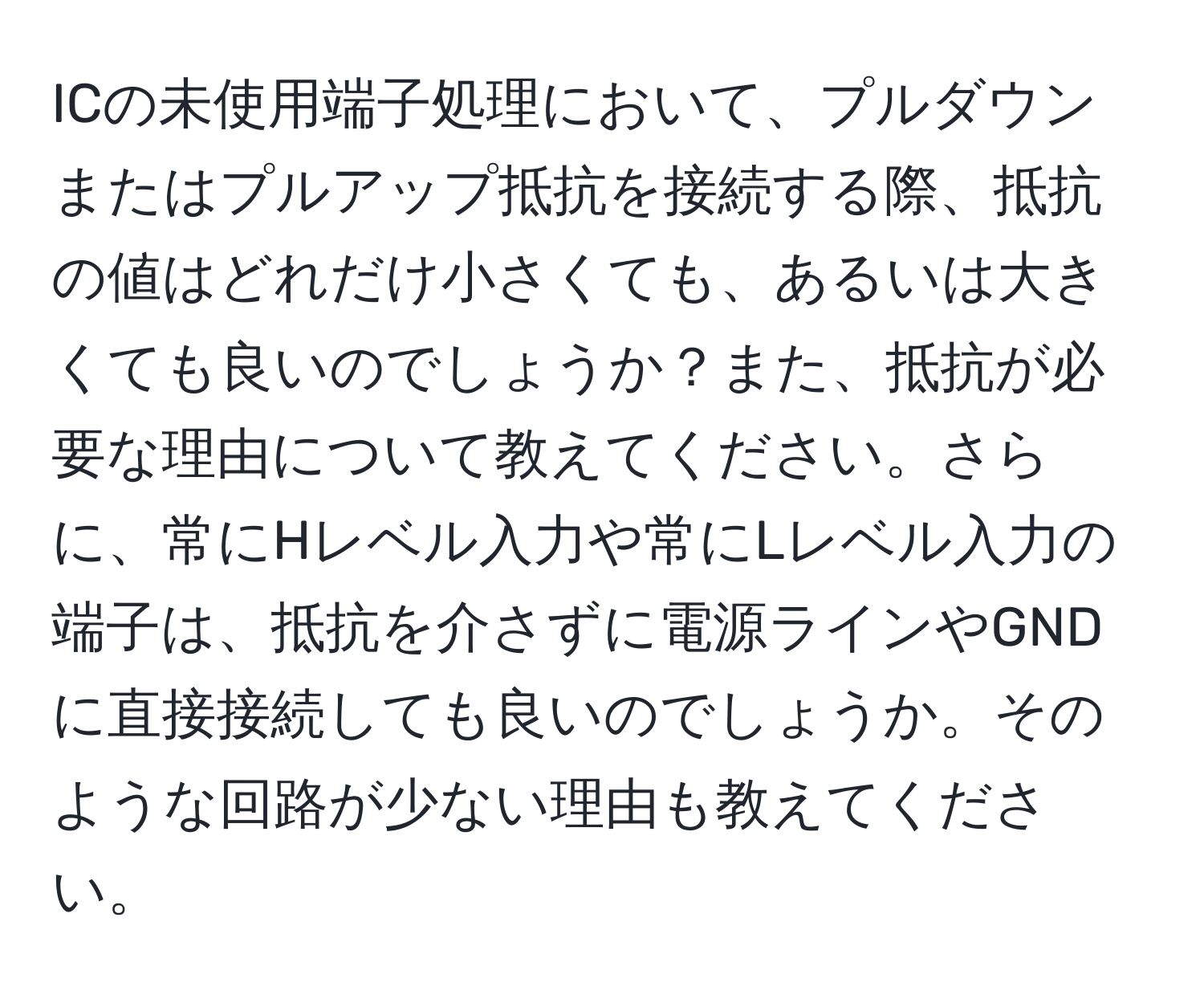 ICの未使用端子処理において、プルダウンまたはプルアップ抵抗を接続する際、抵抗の値はどれだけ小さくても、あるいは大きくても良いのでしょうか？また、抵抗が必要な理由について教えてください。さらに、常にHレベル入力や常にLレベル入力の端子は、抵抗を介さずに電源ラインやGNDに直接接続しても良いのでしょうか。そのような回路が少ない理由も教えてください。