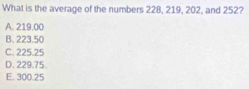 What is the average of the numbers 228, 219, 202, and 252?
A. 219.00
B. 223.50
C. 225.25
D. 229.75
E. 300.25