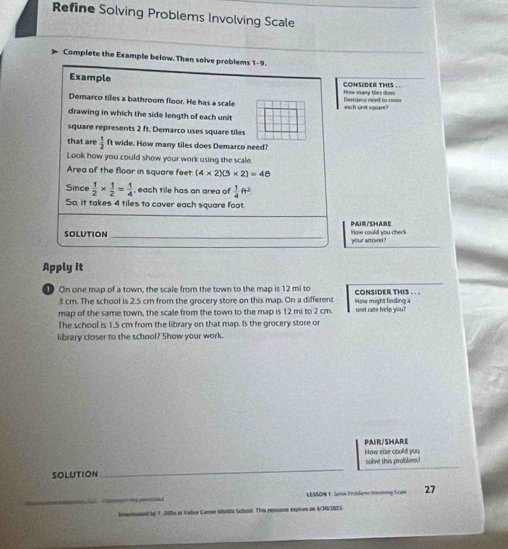 Refine Solving Problems Involving Scale 
Complete the Example below. Then solve problems 1-9. 
Example CONSIDER THIS . .. 
How many tiles does 
Demarco tiles a bathroom floor. He has a scale Demarco need to cover 
each unit square? 
drawing in which the side length of each unit 
square represents 2 ft. Demarco uses square tiles 
that are  1/2  ft wide. How many tiles does Demarco need? 
Look how you could show your work using the scale 
Area of the floor in square feet (4* 2)(3* 2)=48
Since  1/2 *  1/2 = 1/4  , each tile has an area of  1/4 ft^2
So, it takes 4 tiles to cover each square foot. 
PAIR/SHARE 
SOLUTION _How could you check 
your answer? 
Apply it 
On one map of a town, the scale from the town to the map is 12 mi to CONSIDER THIS . . .
3 cm. The school is 2.5 cm from the grocery store on this map. On a different How might finding a 
map of the same town, the scale from the town to the map is 12 mi to 2 cm. unit rate help you? 
The school is 1.5 cm from the library on that map. Is the grocery store or 
library closer to the school? Show your work. 
PAIR/SHARE 
How else could you 
solve this problem? 
SOLUTION 
_ 
LESSON 1 : Spive Problems timplving Scale 27 
howninaded by T. Gilfis at Valley Center Middia Schnal. Tis resource expires on 6/30/2025