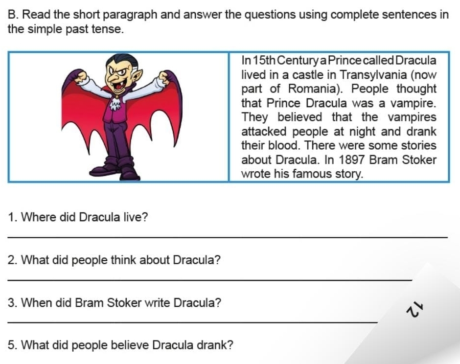 Read the short paragraph and answer the questions using complete sentences in 
the simple past tense. 
1. Where did Dracula live? 
_ 
2. What did people think about Dracula? 
_ 
3. When did Bram Stoker write Dracula? 
_ 
5. What did people believe Dracula drank?