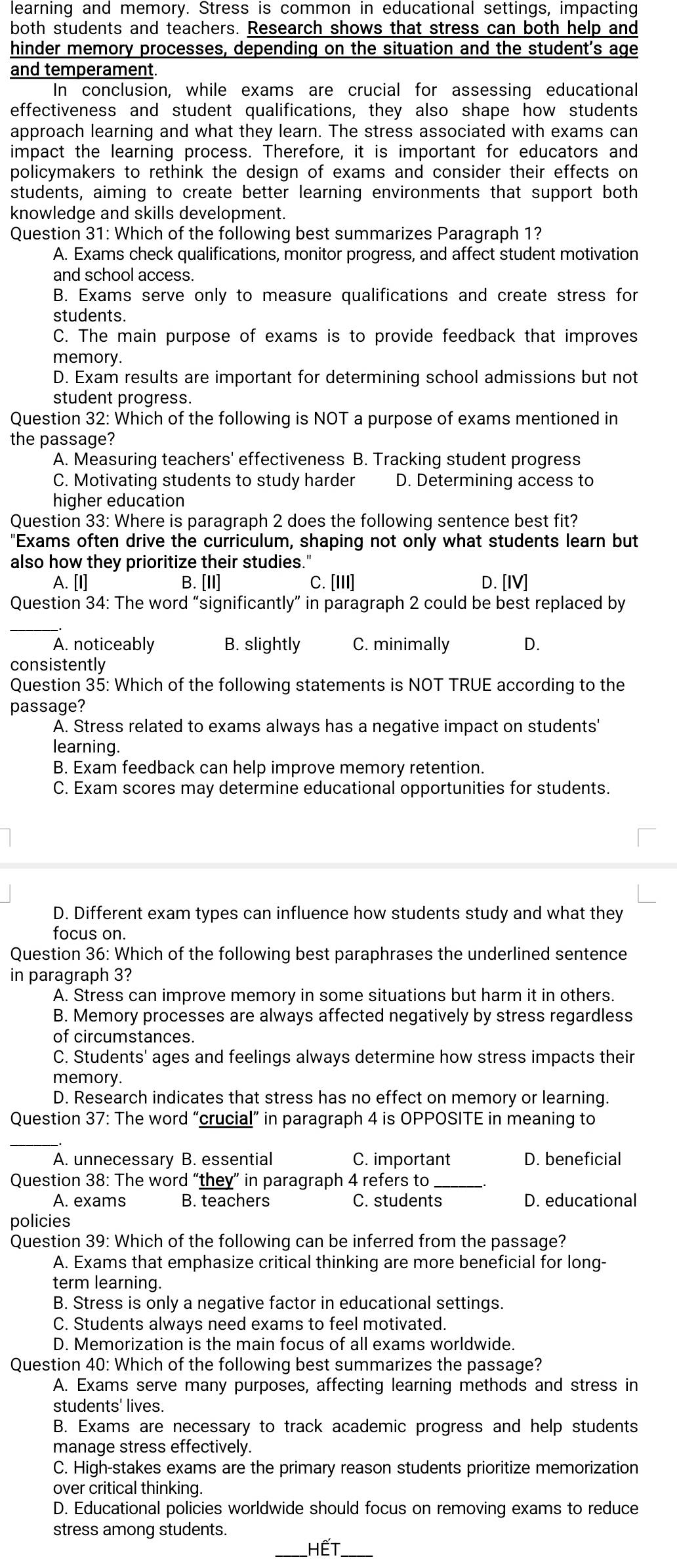 learning and memory. Stress is common in educational settings, impacting
both students and teachers. Research shows that stress can both help and
hinder memory processes, depending on the situation and the student's age
and temperament.
In conclusion, while exams are crucial for assessing educational
effectiveness and student qualifications, they also shape how students
approach learning and what they learn. The stress associated with exams can
impact the learning process. Therefore, it is important for educators and
policymakers to rethink the design of exams and consider their effects on
students, aiming to create better learning environments that support both
knowledge and skills development.
Question 31: Which of the following best summarizes Paragraph 1?
A. Exams check qualifications, monitor progress, and affect student motivation
and school access.
B. Exams serve only to measure qualifications and create stress for
students.
C. The main purpose of exams is to provide feedback that improves
memory.
D. Exam results are important for determining school admissions but not
student progress.
Question 32: Which of the following is NOT a purpose of exams mentioned in
the passage?
A. Measuring teachers' effectiveness B. Tracking student progress
C. Motivating students to study harder D. Determining access to
higher education
Question 33: Where is paragraph 2 does the following sentence best fit?
"Exams often drive the curriculum, shaping not only what students learn but
also how they prioritize their studies."
A. [I] B. [II] C. [III] D. [IV]
Question 34: The word “significantly” in paragraph 2 could be best replaced by
_
A. noticeably B. slightly C. minimally D.
consistently
Question 35: Which of the following statements is NOT TRUE according to the
passage?
A. Stress related to exams always has a negative impact on students'
learning.
B. Exam feedback can help improve memory retention.
C. Exam scores may determine educational opportunities for students.
D. Different exam types can influence how students study and what they
focus on
Question 36: Which of the following best paraphrases the underlined sentence
in paragraph 3?
A. Stress can improve memory in some situations but harm it in others.
B. Memory processes are always affected negatively by stress regardless
of circumstances.
C. Students' ages and feelings always determine how stress impacts their
memory.
D. Research indicates that stress has no effect on memory or learning.
Question 37: The word “crucial” in paragraph 4 is OPPOSITE in meaning to
_
A. unnecessary B. essential C. important D. beneficial
Question 38: The word “they” in paragraph 4 refers to
A. exams B. teachers C. students D. educational
policies
Question 39: Which of the following can be inferred from the passage?
A. Exams that emphasize critical thinking are more beneficial for long-
term learning.
B. Stress is only a negative factor in educational settings.
C. Students always need exams to feel motivated.
D. Memorization is the main focus of all exams worldwide.
Question 40: Which of the following best summarizes the passage?
A. Exams serve many purposes, affecting learning methods and stress in
students' lives.
B. Exams are necessary to track academic progress and help students
manage stress effectively.
C. High-stakes exams are the primary reason students prioritize memorization
over critical thinking.
D. Educational policies worldwide should focus on removing exams to reduce
stress among students.
_HếT_