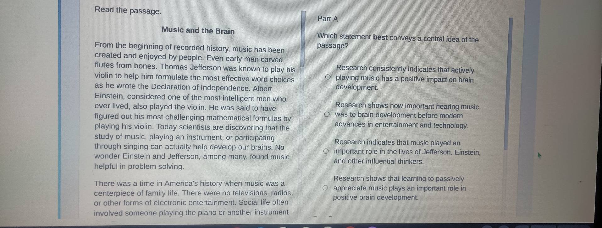 Read the passage.
Part A
Music and the Brain Which statement best conveys a central idea of the
From the beginning of recorded history, music has been passage?
created and enjoyed by people. Even early man carved
flutes from bones. Thomas Jefferson was known to play his Research consistently indicates that actively
violin to help him formulate the most effective word choices playing music has a positive impact on brain
as he wrote the Declaration of Independence. Albert development.
Einstein, considered one of the most intelligent men who
ever lived, also played the violin. He was said to have
Research shows how important hearing music
figured out his most challenging mathematical formulas by
was to brain development before modern
playing his violin. Today scientists are discovering that the
advances in entertainment and technology.
study of music, playing an instrument, or participating Research indicates that music played an
through singing can actually help develop our brains. No important role in the lives of Jefferson, Einstein,
wonder Einstein and Jefferson, among many, found music
and other influential thinkers.
helpful in problem solving.
Research shows that learning to passively
There was a time in America's history when music was a
appreciate music plays an important role in
centerpiece of family life. There were no televisions, radios,
positive brain development.
or other forms of electronic entertainment. Social life often
involved someone playing the piano or another instrument