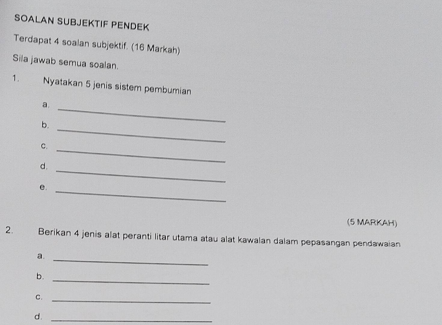 SOALAN SUBJEKTIF PENDEK 
Terdapat 4 soalan subjektif. (16 Markah) 
Sila jawab semua soalan. 
1. Nyatakan 5 jenis sistem pembumian 
a._ 
_ 
b. 
C._ 
_ 
d. 
e._ 
(5 MARKAH) 
2. Berikan 4 jenis alat peranti litar utama atau alat kawalan dalam pepasangan pendawaian 
a._ 
b._ 
C._ 
d._