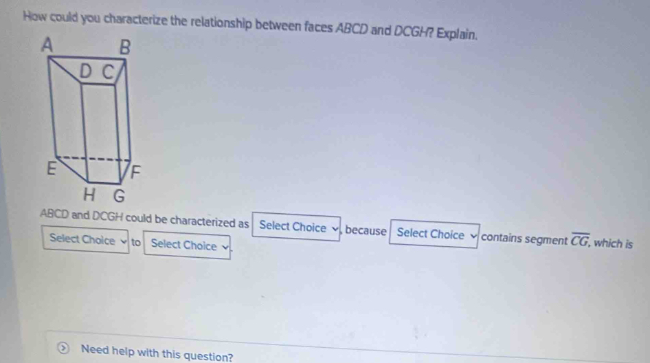 How could you characterize the relationship between faces ABCD and DCGH? Explain.
ABCD and DCGH could be characterized as Select Choice because Select Choice contains segment overline CG, , which is 
Select Choice to Select Choice v 
Need help with this question?