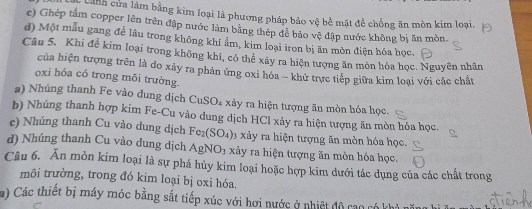 canh c ử a làm bằng kim loại là phương pháp bảo vệ bề mặt đề chống ăn mòn kim loại.
c) Ghép tấm copper lên trên đập nước làm bằng thép để bảo vệ đập nước không bị ăn mòn.
d) Một mẫu gang để lâu trong không khí ẩm, kim loại iron bị ăn mòn điện hóa học.
Câu 5. Khi để kim loại trong không khí, có thể xảy ra hiện tượng ăn mòn hóa học. Nguyên nhân
của hiện tượng trên là do xảy ra phản ứng oxi hóa - khử trực tiếp giữa kim loại với các chất
oxi hóa có trong môi trường.
a) Nhúng thanh Fe vào dung dịch CuSO_4 xảy ra hiện tượng ăn mòn hóa học.
b) Nhúng thanh hợp kim Fe-Cu vào dung dịch HCl xảy ra hiện tượng ăn mòn hóa học.
c) Nhúng thanh Cu vào dung dịch Fe_2(SO_4) 3 xảy ra hiện tượng ăn mòn hóa học.
d) Nhúng thanh Cu vào dung dịch AgNO_3 xảy ra hiện tượng ăn mòn hóa học.
Câu 6. Ăn mòn kim loại là sự phá hủy kim loại hoặc hợp kim dưới tác dụng của các chất trong
môi trường, trong đó kim loại bị oxi hóa.
a) Các thiết bị máy móc bằng sắt tiếp xúc với hơi nước ở nhiệt đô cao có kả