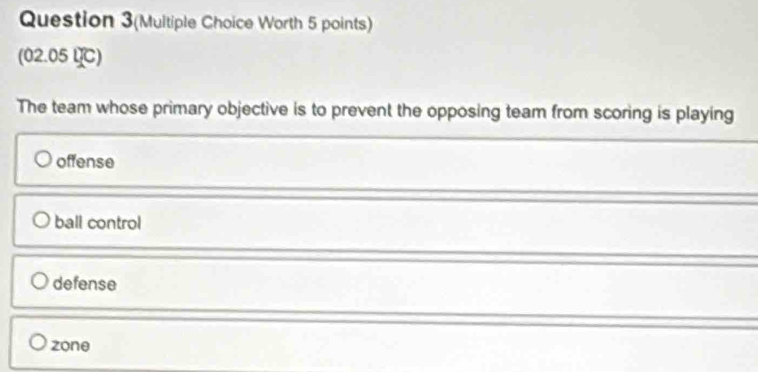 Question 3(Multiple Choice Worth 5 points)
(02.05 U℃)
The team whose primary objective is to prevent the opposing team from scoring is playing
offense
ball control
defense
zone