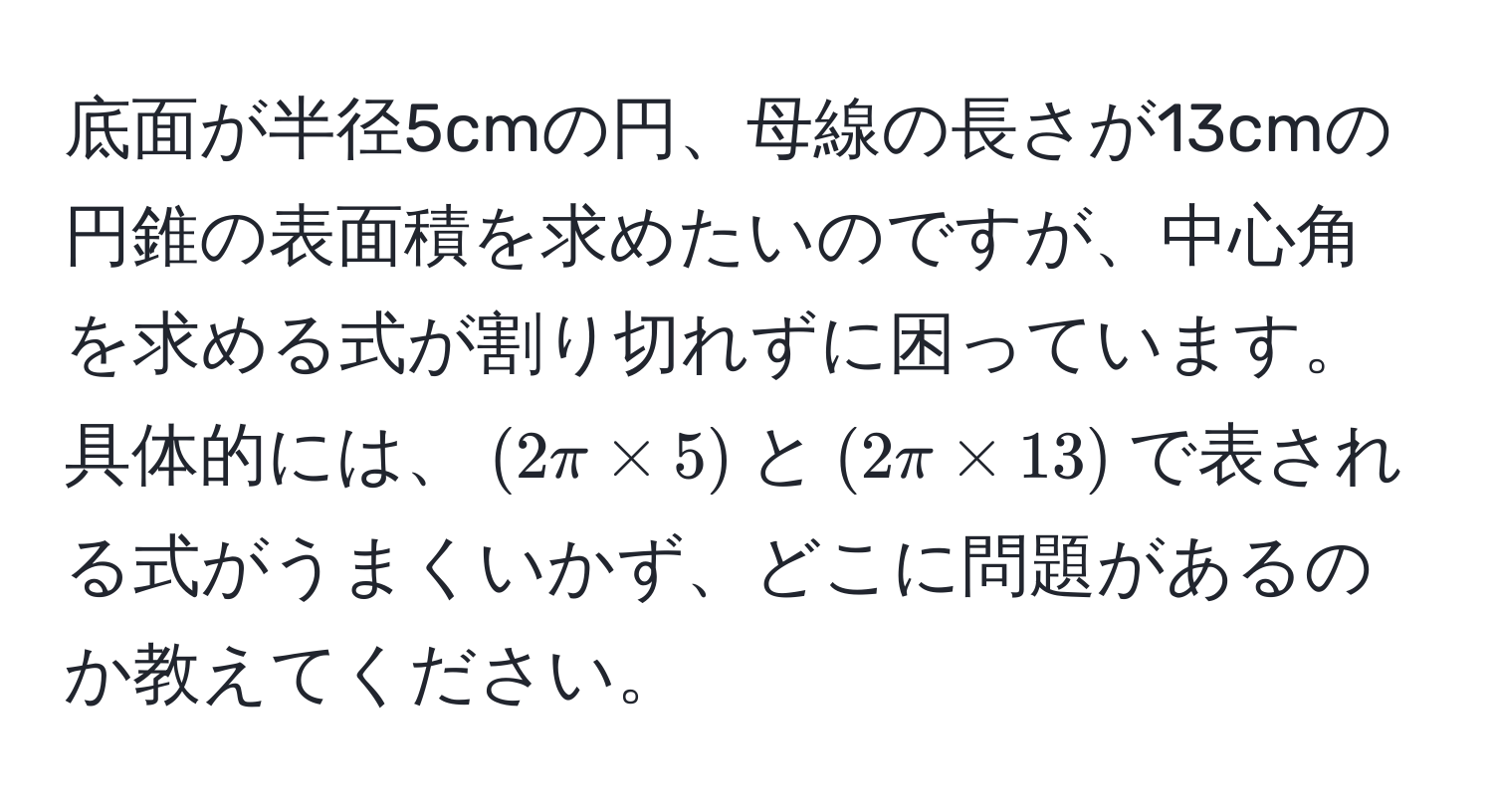 底面が半径5cmの円、母線の長さが13cmの円錐の表面積を求めたいのですが、中心角を求める式が割り切れずに困っています。具体的には、$(2π * 5)$と$(2π * 13)$で表される式がうまくいかず、どこに問題があるのか教えてください。