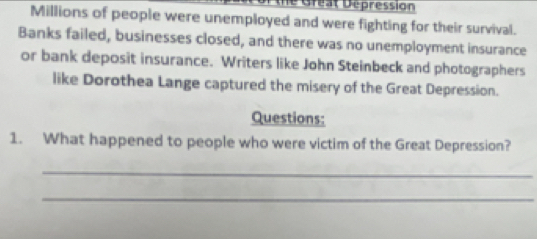 the Great Dépression 
Millions of people were unemployed and were fighting for their survival. 
Banks failed, businesses closed, and there was no unemployment insurance 
or bank deposit insurance. Writers like John Steinbeck and photographers 
like Dorothea Lange captured the misery of the Great Depression. 
Questions: 
1. What happened to people who were victim of the Great Depression? 
_ 
_