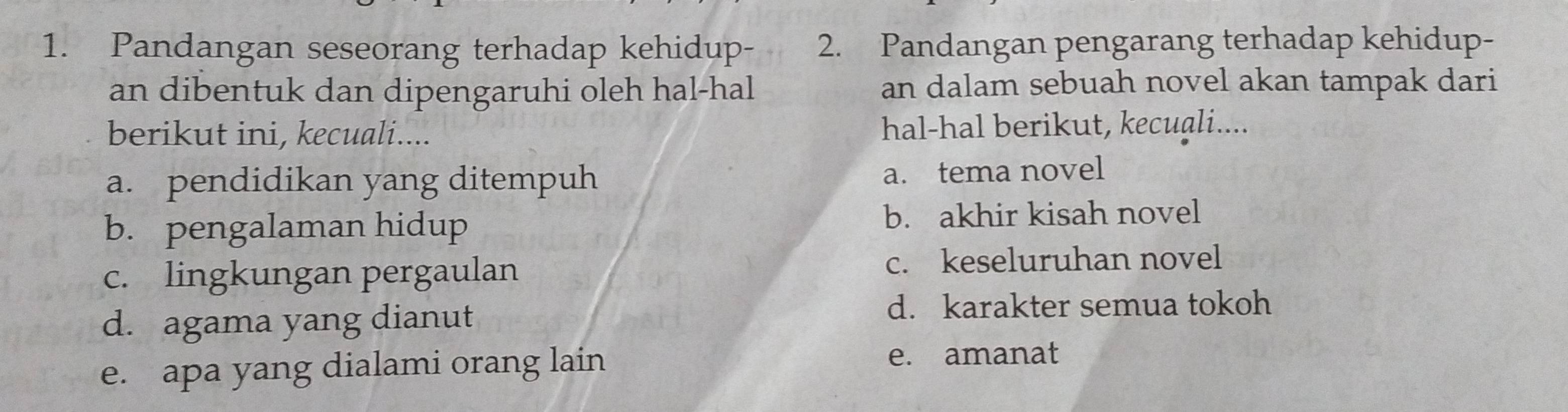 Pandangan seseorang terhadap kehidup- 2. Pandangan pengarang terhadap kehidup-
an dibentuk dan dipengaruhi oleh hal-hal an dalam sebuah novel akan tampak dari
berikut ini, kecuali.... hal-hal berikut, kecuali....
a. pendidikan yang ditempuh a. tema novel
b. pengalaman hidup b. akhir kisah novel
c. lingkungan pergaulan c. keseluruhan novel
d. agama yang dianut
d. karakter semua tokoh
e. apa yang dialami orang lain e. amanat