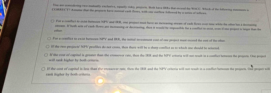 You are considering two mutually exclusive, equally risky, projects. Both have IRRs that exceed the WACC. Which of the following statements is
CORRECT? Assume that the projects have normal cash flows, with one outflow followed by a series of inflows.
For a conflict to exist between NPV and IRR, one project must have an increasing stream of eash flows over time while the other has a decreasing
stream. If both sets of cash flows are increasing or decreasing, then it would be impossible for a conflict to exist, even if one project is larger than the
other.
For a conflict to exist between NPV and IRR, the initial investment cost of one project must exceed the cost of the other.
If the two projects' NPV profiles do not cross, then there will be a sharp conflict as to which one should be selected.
If the cost of capital is greater than the crossover rate, then the IRR and the NPV criteria will not result in a conflict between the projects. One project
will rank higher by both criteria.
If the cost of capital is less than the crossover rate, then the IRR and the NPV criteria will not result in a conflict between the projects. One project will
rank higher by both criteria.