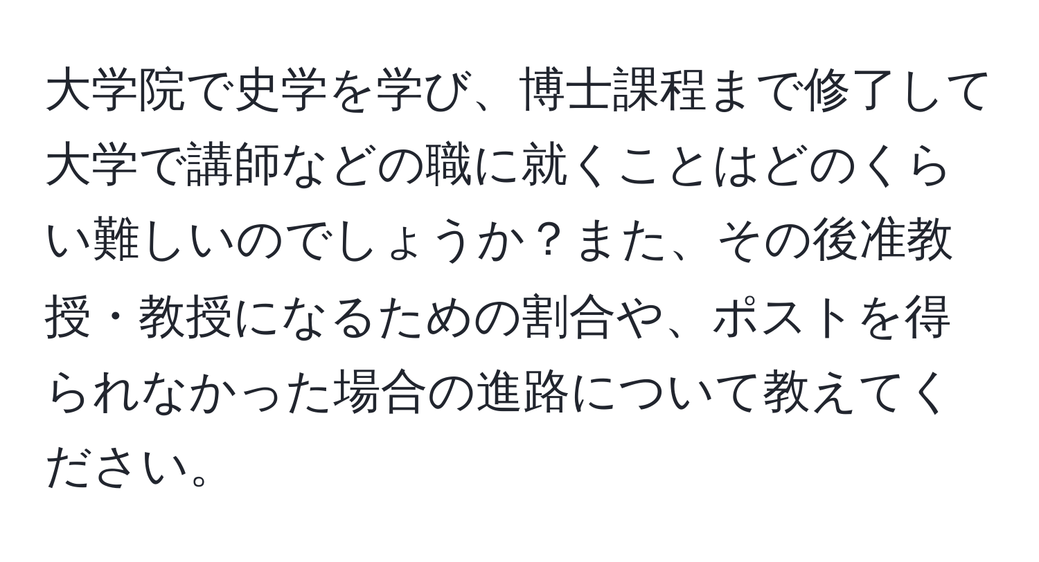 大学院で史学を学び、博士課程まで修了して大学で講師などの職に就くことはどのくらい難しいのでしょうか？また、その後准教授・教授になるための割合や、ポストを得られなかった場合の進路について教えてください。