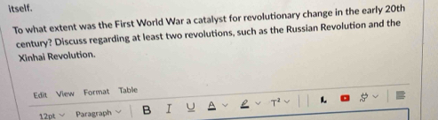 itself. 
To what extent was the First World War a catalyst for revolutionary change in the early 20th
century? Discuss regarding at least two revolutions, such as the Russian Revolution and the 
Xinhai Revolution. 
Edit View Format Table 
12pt Paragraph B I T^2 L