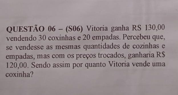 (S06) Vitoria ganha RS 130,00
vendendo 30 coxinhas e 20 empadas. Percebeu que, 
se vendesse as mesmas quantidades de cozinhas e 
empadas, mas com os preços trocados, ganharia R$
120,00. Sendo assim por quanto Vitoria vende uma 
coxinha?