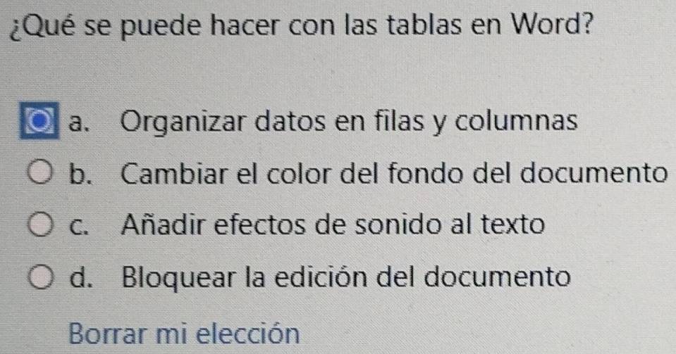 ¿Qué se puede hacer con las tablas en Word?
a. Organizar datos en filas y columnas
b. Cambiar el color del fondo del documento
c. Añadir efectos de sonido al texto
d. Bloquear la edición del documento
Borrar mi elección