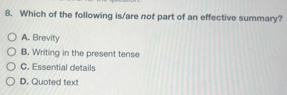 Which of the following is/are not part of an effective summary?
A. Brevity
B. Writing in the present tense
C. Essential details
D. Quoted text