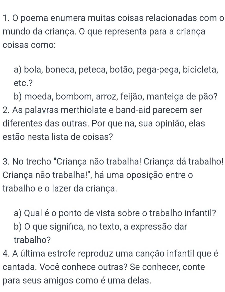 poema enumera muitas coisas relacionadas com o 
mundo da criança. O que representa para a criança 
coisas como: 
a) bola, boneca, peteca, botão, pega-pega, bicicleta, 
etc.? 
b) moeda, bombom, arroz, feijão, manteiga de pão? 
2. As palavras merthiolate e band-aid parecem ser 
diferentes das outras. Por que na, sua opinião, elas 
estão nesta lista de coisas? 
3. No trecho "Criança não trabalha! Criança dá trabalho! 
Criança não trabalha!", há uma oposição entre o 
trabalho e o lazer da criança. 
a) Qualé o ponto de vista sobre o trabalho infantil? 
b) O que significa, no texto, a expressão dar 
trabalho? 
4. A última estrofe reproduz uma canção infantil que é 
cantada. Você conhece outras? Se conhecer, conte 
para seus amigos como é uma delas.