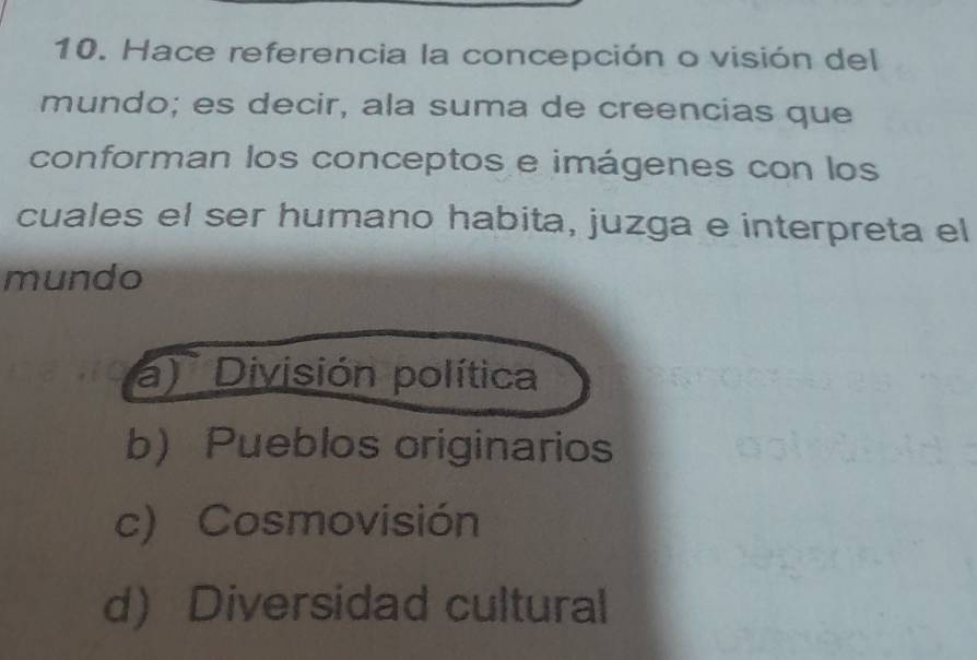 Hace referencia la concepción o visión del
mundo; es decir, ala suma de creencias que
conforman los conceptos e imágenes con los
cuales el ser humano habita, juzga e interpreta el
mundo
a) División política
b)Pueblos originarios
c) Cosmovisión
d) Diversidad cultural