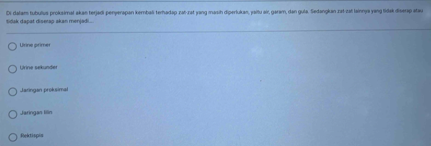 Di dalam tubulus proksimal akan terjadi penyerapan kembali terhadap zat-zat yang masih diperlukan, yaitu air, garam, dan gula. Sedangkan zat-zat lainnya yang tidak diserap atau
tidak dapat diserap akan menjadi....
Urine primer
Urine sekunder
Jaringan proksimal
Jaringan lilin
Rektispis