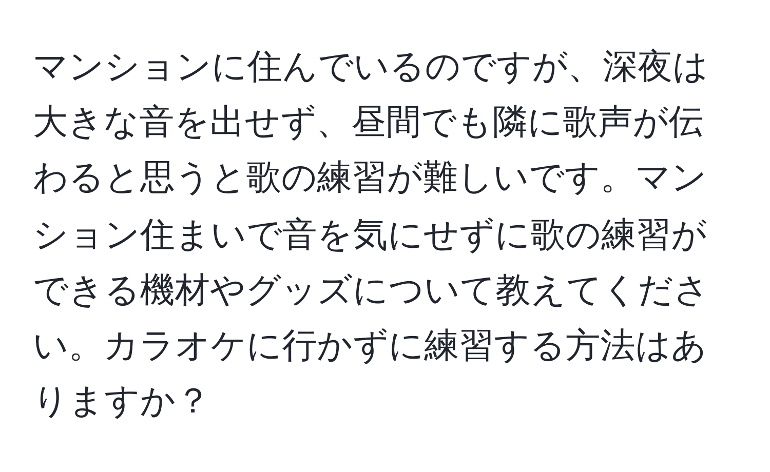 マンションに住んでいるのですが、深夜は大きな音を出せず、昼間でも隣に歌声が伝わると思うと歌の練習が難しいです。マンション住まいで音を気にせずに歌の練習ができる機材やグッズについて教えてください。カラオケに行かずに練習する方法はありますか？