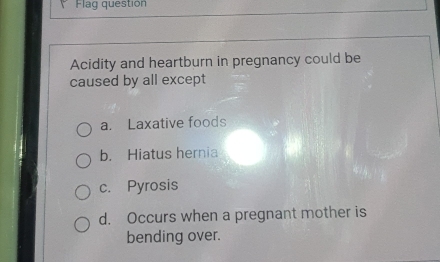 Flag questión
Acidity and heartburn in pregnancy could be
caused by all except
a. Laxative foods
b. Hiatus hernia
c. Pyrosis
d. Occurs when a pregnant mother is
bending over.