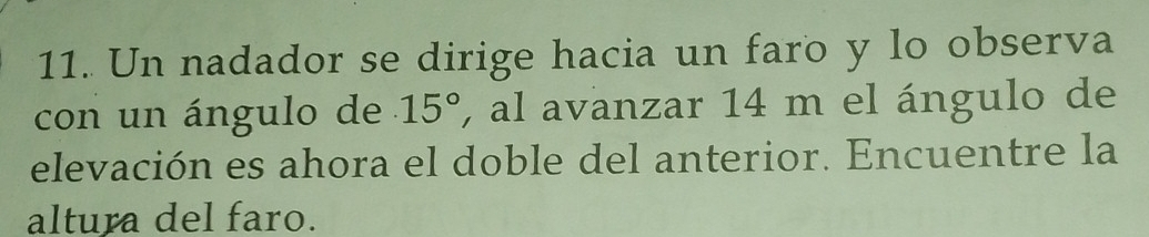 Un nadador se dirige hacia un faro y lo observa 
con un ángulo de 15° , al avanzar 14 m el ángulo de 
elevación es ahora el doble del anterior. Encuentre la 
altura del faro.