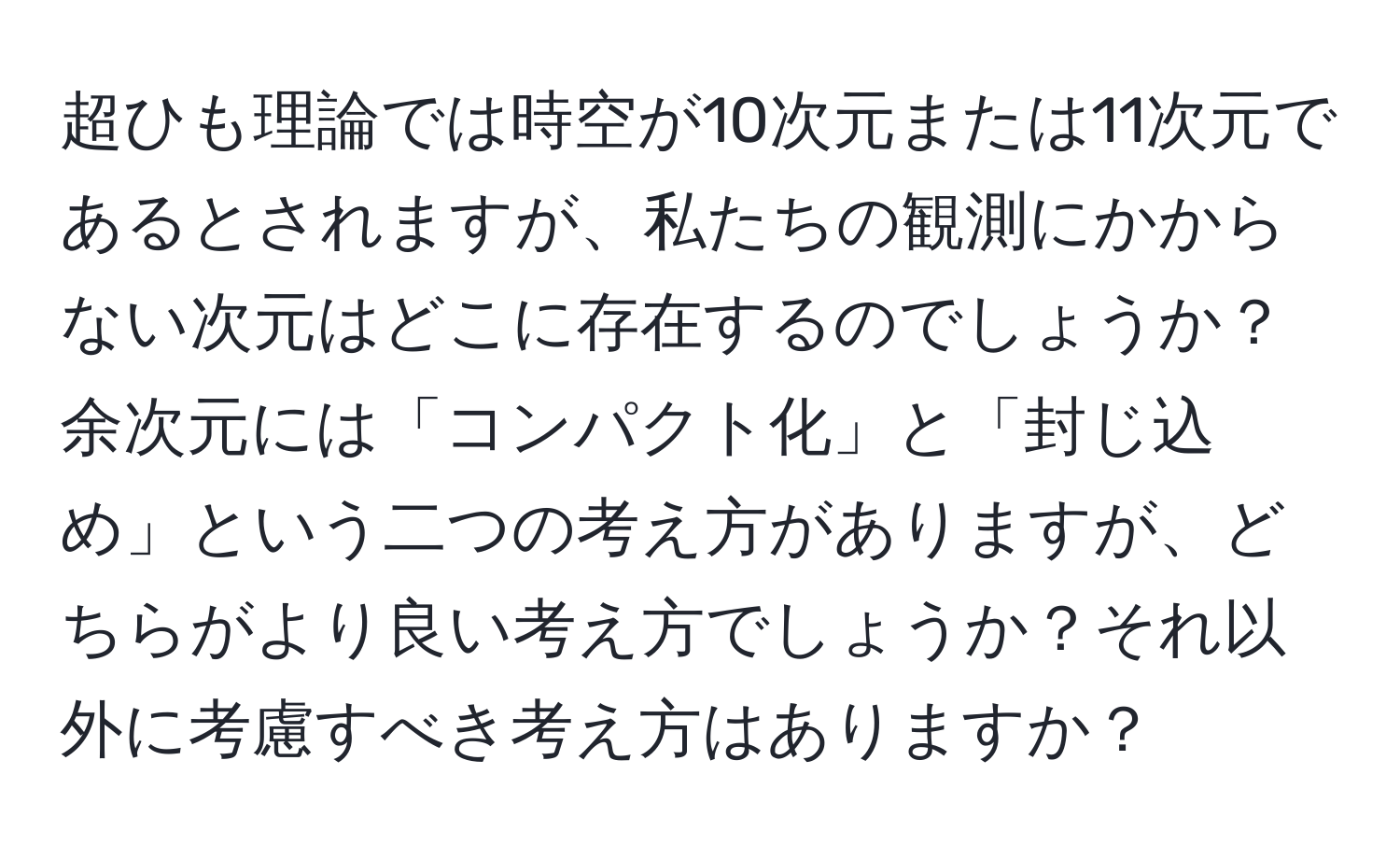 超ひも理論では時空が10次元または11次元であるとされますが、私たちの観測にかからない次元はどこに存在するのでしょうか？余次元には「コンパクト化」と「封じ込め」という二つの考え方がありますが、どちらがより良い考え方でしょうか？それ以外に考慮すべき考え方はありますか？